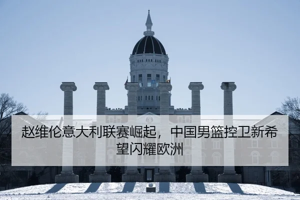 赵维伦意大利联赛崛起，中国男篮控卫新希望闪耀欧洲