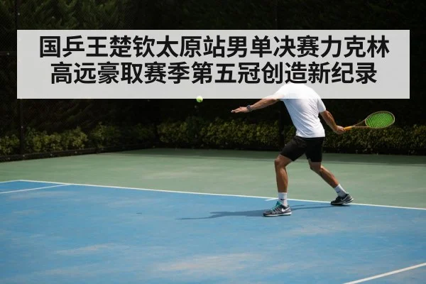 国乒王楚钦太原站男单决赛力克林高远豪取赛季第五冠创造新纪录
